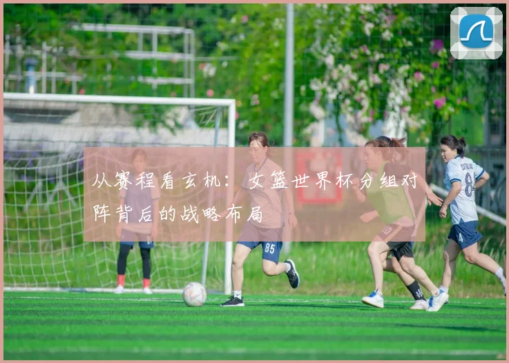 从赛程看玄机：女篮世界杯分组对阵背后的战略布局