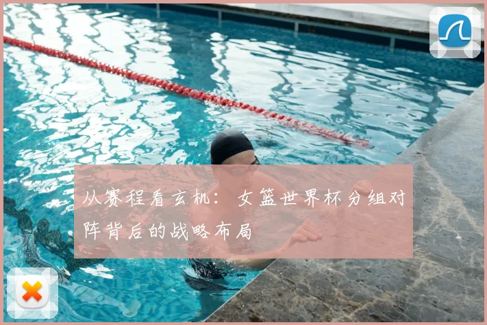 从赛程看玄机:女篮世界杯分组对阵背后的战略布局