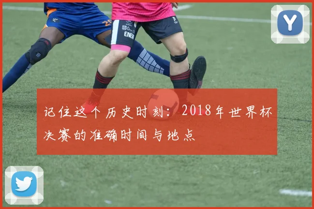 记住这个历史时刻：2018年世界杯决赛的准确时间与地点