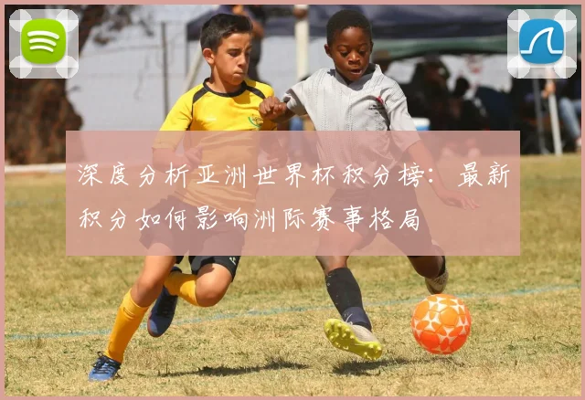 深度分析亚洲世界杯积分榜：最新积分如何影响洲际赛事格局