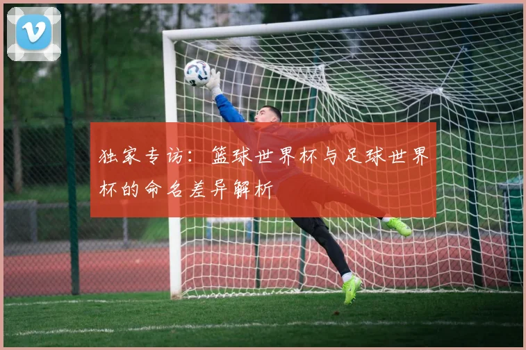 独家专访：篮球世界杯与足球世界杯的命名差异解析