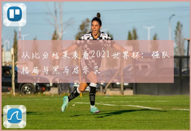 从比分结果表看2021世界杯：强队格局与黑马启示录