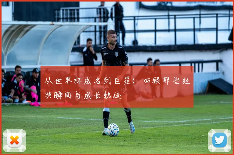 从世界杯成名到巨星：回顾那些经典瞬间与成长轨迹