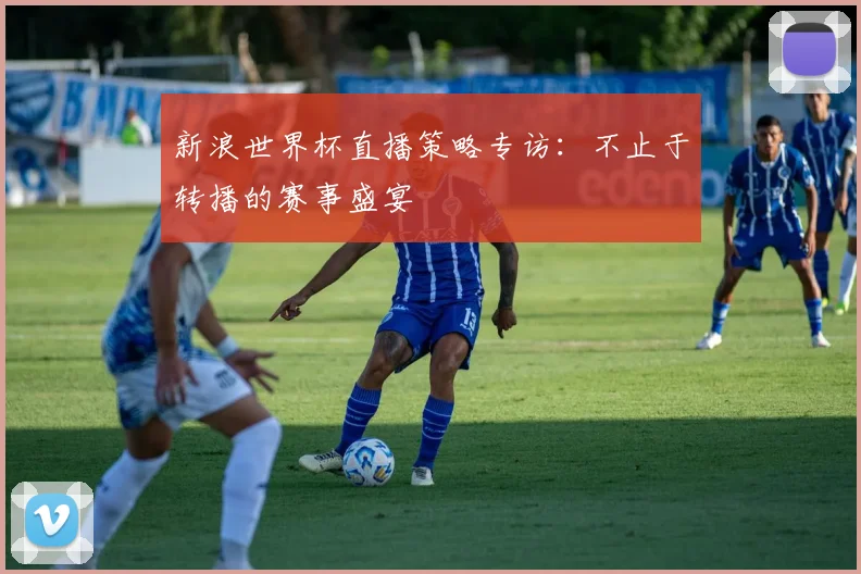 新浪世界杯直播策略专访：不止于转播的赛事盛宴