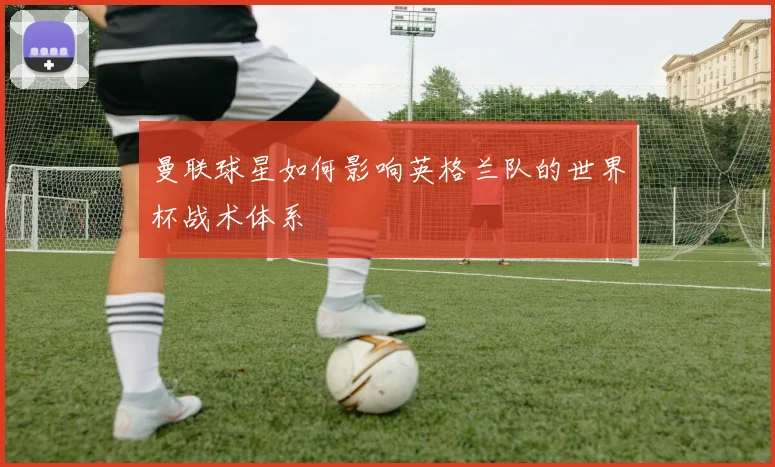 曼联球星如何影响英格兰队的世界杯战术体系