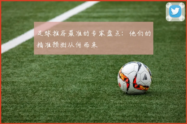 足球推荐最准的专家盘点:他们的精准预测从何而来