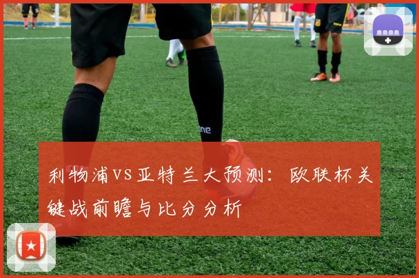 利物浦vs亚特兰大预测：欧联杯关键战前瞻与比分分析