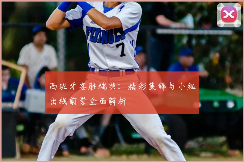 西班牙客胜瑞典：精彩集锦与小组出线前景全面解析