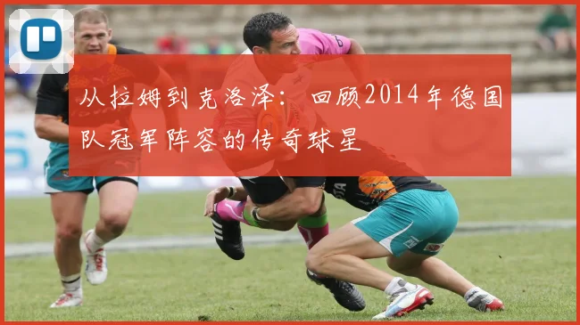 从拉姆到克洛泽：回顾2014年德国队冠军阵容的传奇球星
