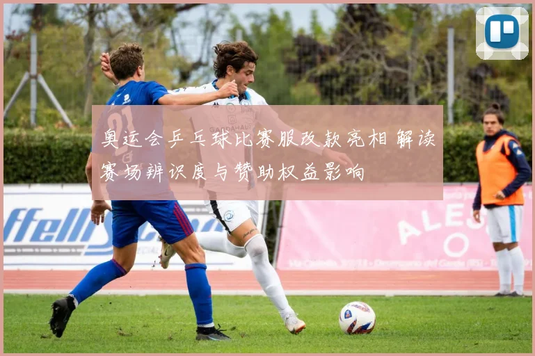 奥运会乒乓球比赛服改款亮相 解读赛场辨识度与赞助权益影响