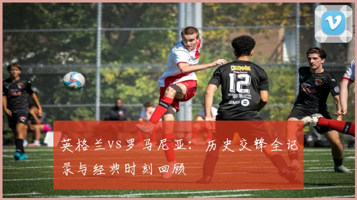 英格兰vs罗马尼亚:历史交锋全记录与经典时刻回顾