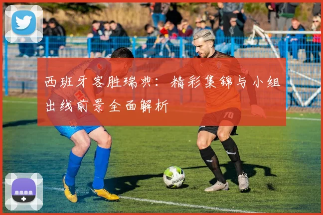 西班牙客胜瑞典：精彩集锦与小组出线前景全面解析